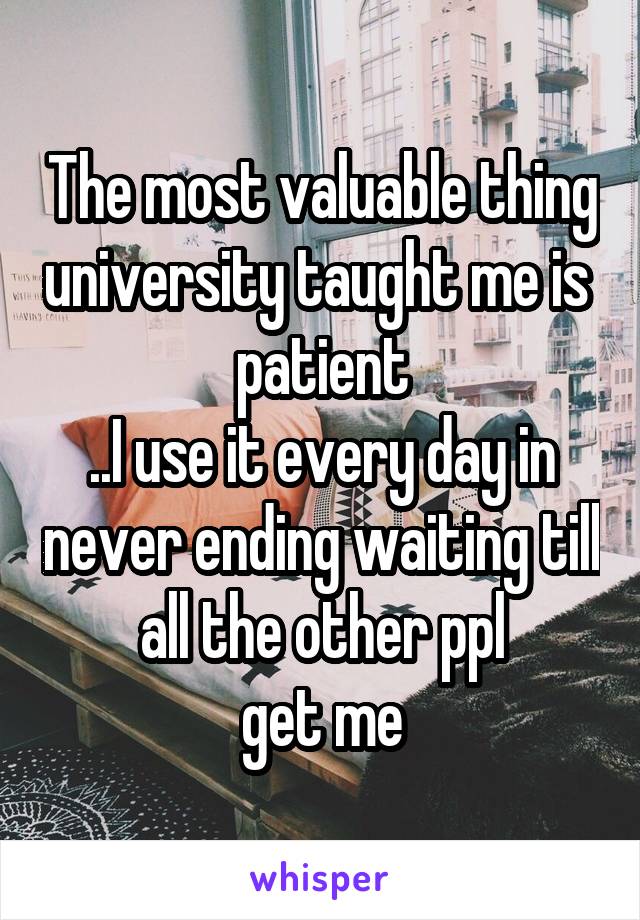 The most valuable thing university taught me is 
patient
..I use it every day in never ending waiting till all the other ppl
get me