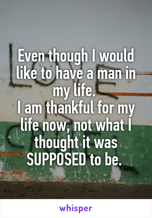 Even though I would like to have a man in my life. 
I am thankful for my life now, not what I thought it was SUPPOSED to be. 