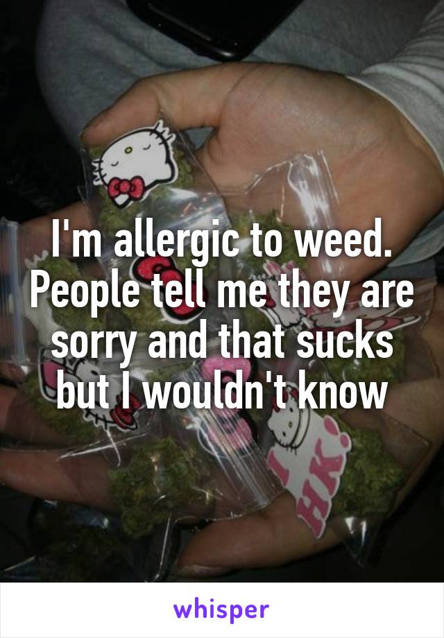 I'm allergic to weed. People tell me they are sorry and that sucks but I wouldn't know