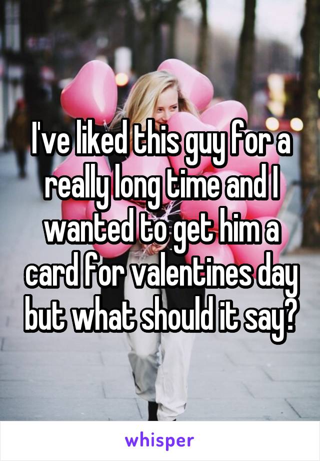 I've liked this guy for a really long time and I wanted to get him a card for valentines day but what should it say?