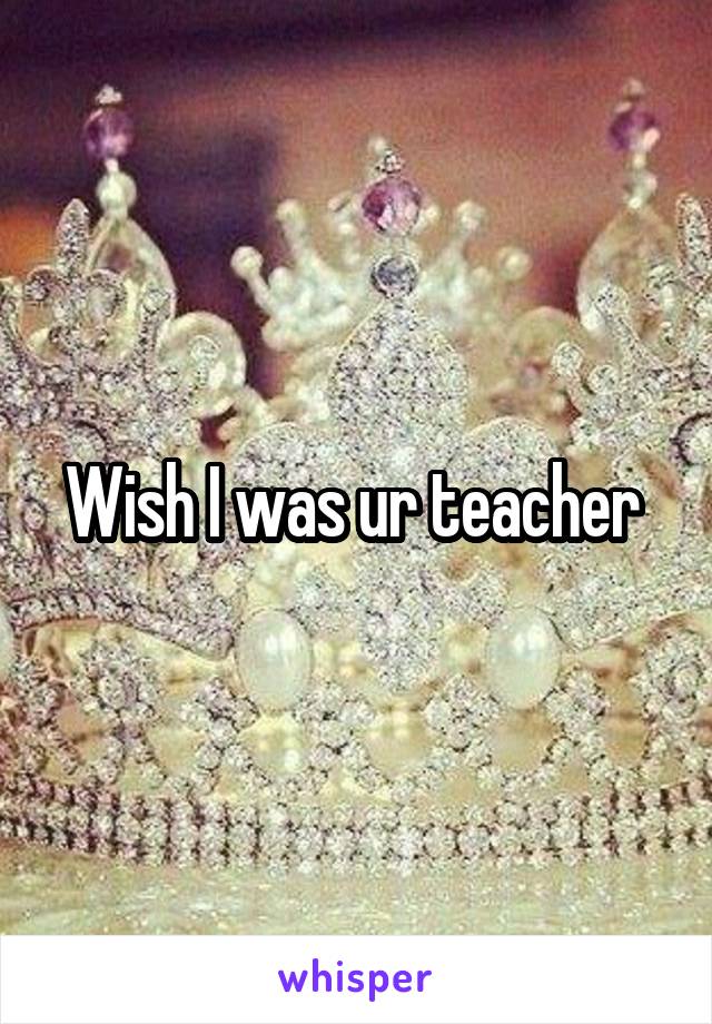 Wish I was ur teacher 