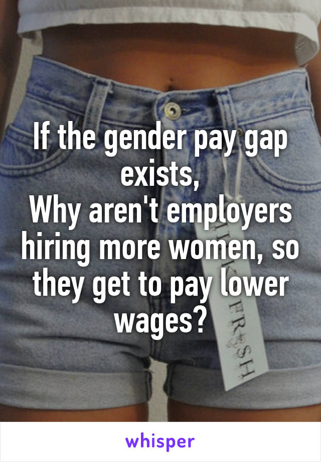If the gender pay gap exists,
Why aren't employers hiring more women, so they get to pay lower wages?