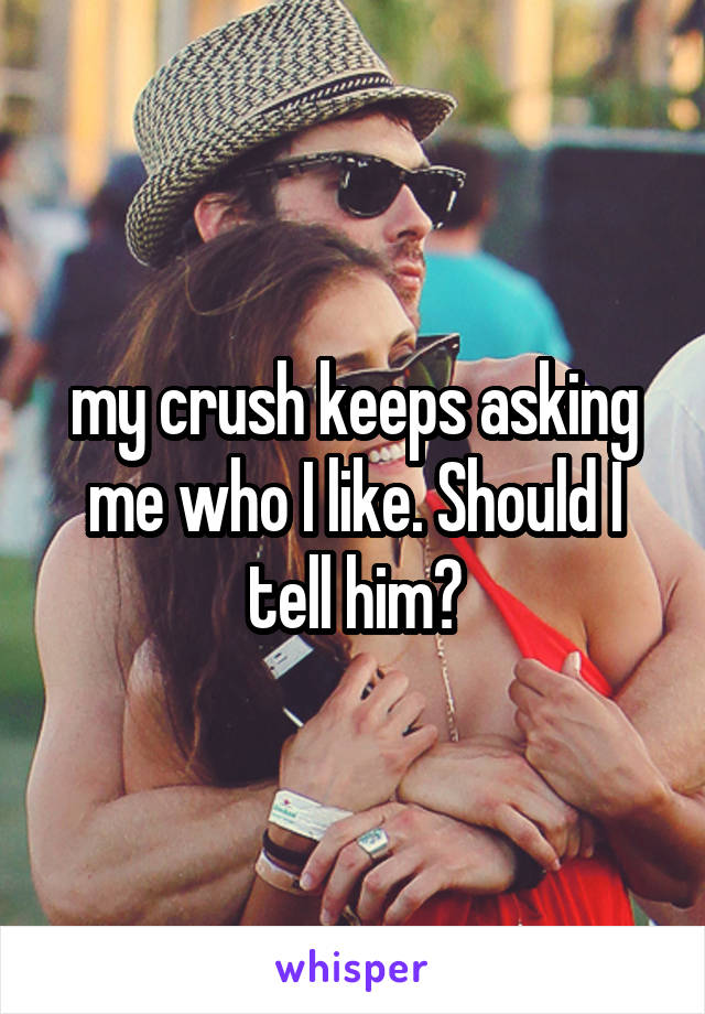 my crush keeps asking me who I like. Should I tell him?