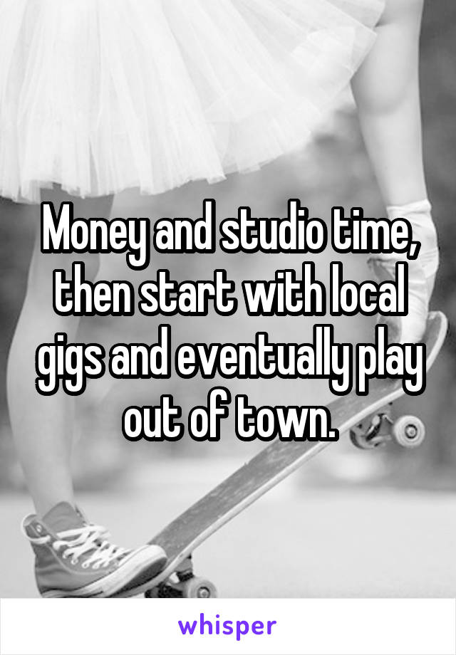 Money and studio time, then start with local gigs and eventually play out of town.