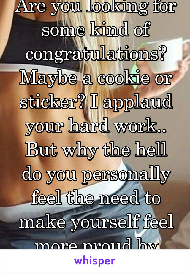 Are you looking for some kind of congratulations? Maybe a cookie or sticker? I applaud your hard work.. But why the hell do you personally feel the need to make yourself feel more proud by doing this?