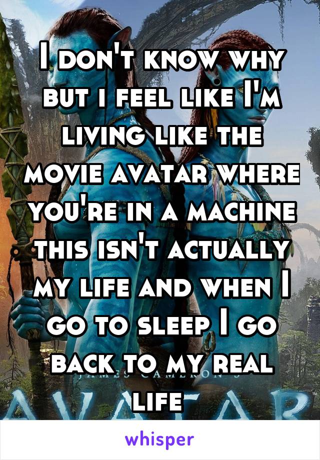 I don't know why but i feel like I'm living like the movie avatar where you're in a machine this isn't actually my life and when I go to sleep I go back to my real life 