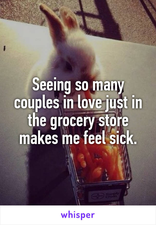 Seeing so many couples in love just in the grocery store makes me feel sick.