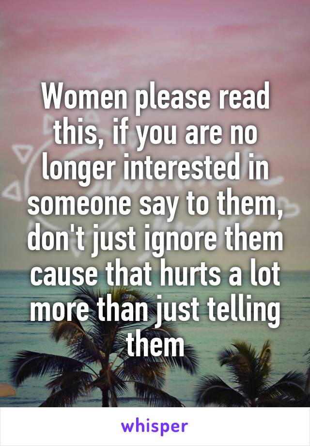 Women please read this, if you are no longer interested in someone say to them, don't just ignore them cause that hurts a lot more than just telling them