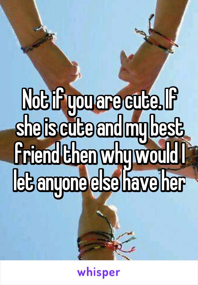 Not if you are cute. If she is cute and my best friend then why would I let anyone else have her