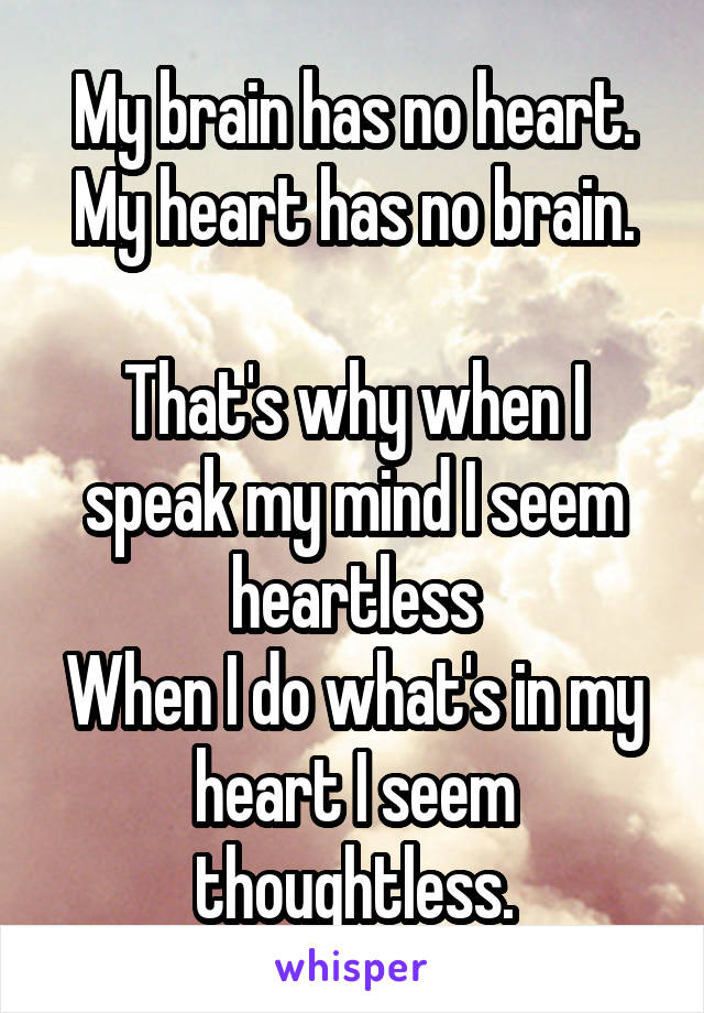 My brain has no heart.
My heart has no brain.

That's why when I speak my mind I seem heartless
When I do what's in my heart I seem thoughtless.
