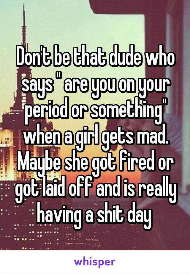 Don't be that dude who says " are you on your period or something" when a girl gets mad. Maybe she got fired or got laid off and is really having a shit day 