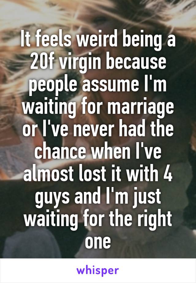It feels weird being a 20f virgin because people assume I'm waiting for marriage or I've never had the chance when I've almost lost it with 4 guys and I'm just waiting for the right one