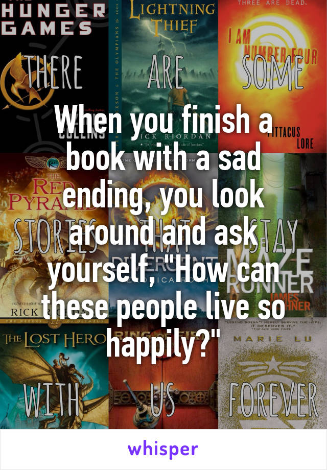 When you finish a book with a sad ending, you look around and ask yourself, "How can these people live so happily?"