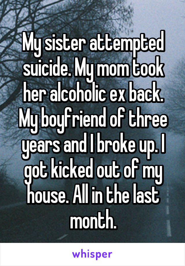 My sister attempted suicide. My mom took her alcoholic ex back. My boyfriend of three years and I broke up. I got kicked out of my house. All in the last month.