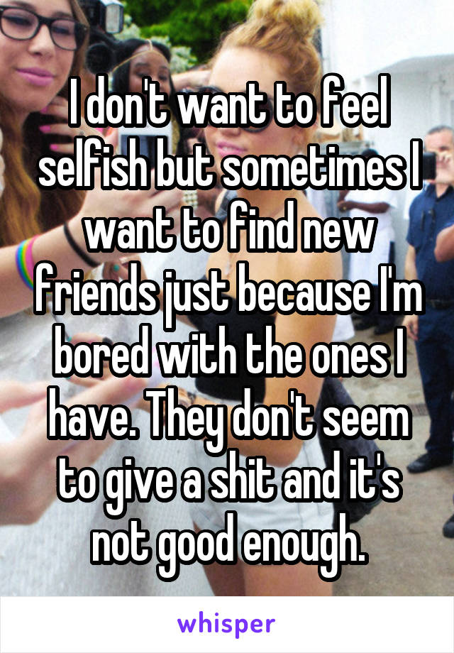 I don't want to feel selfish but sometimes I want to find new friends just because I'm bored with the ones I have. They don't seem to give a shit and it's not good enough.