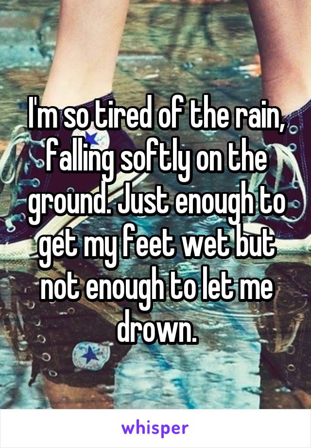 I'm so tired of the rain, falling softly on the ground. Just enough to get my feet wet but not enough to let me drown.