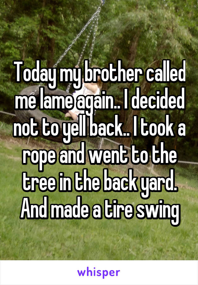 Today my brother called me lame again.. I decided not to yell back.. I took a rope and went to the tree in the back yard. And made a tire swing