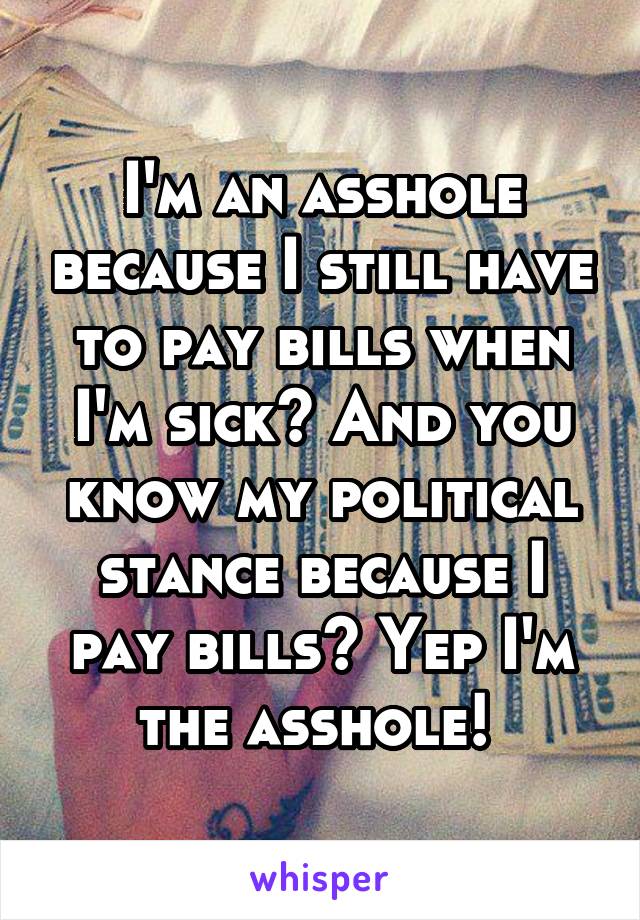I'm an asshole because I still have to pay bills when I'm sick? And you know my political stance because I pay bills? Yep I'm the asshole! 