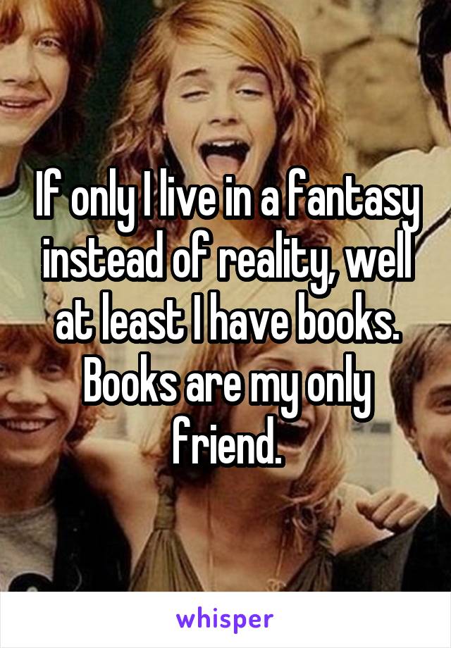 If only I live in a fantasy instead of reality, well at least I have books. Books are my only friend.