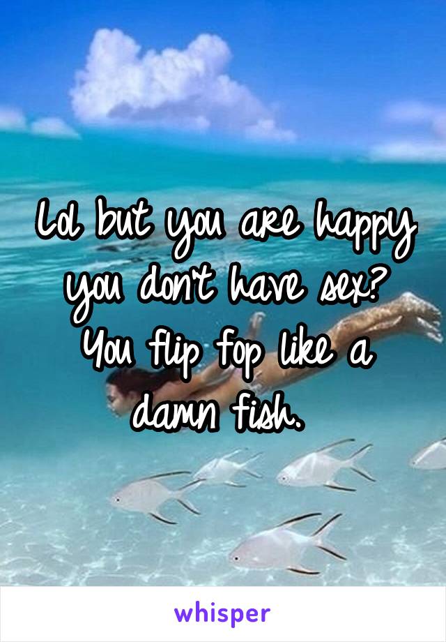 Lol but you are happy you don't have sex? You flip fop like a damn fish. 