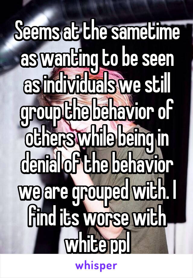 Seems at the sametime as wanting to be seen as individuals we still group the behavior of others while being in denial of the behavior we are grouped with. I find its worse with white ppl
