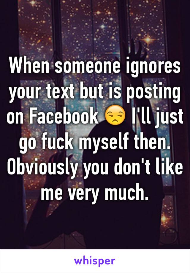 When someone ignores your text but is posting on Facebook 😒 I'll just go fuck myself then. Obviously you don't like me very much. 