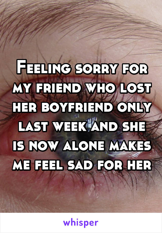 Feeling sorry for my friend who lost her boyfriend only last week and she is now alone makes me feel sad for her