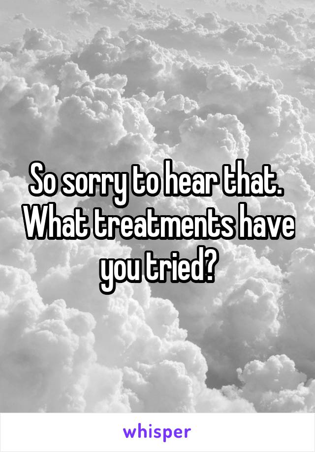 So sorry to hear that.  What treatments have you tried?