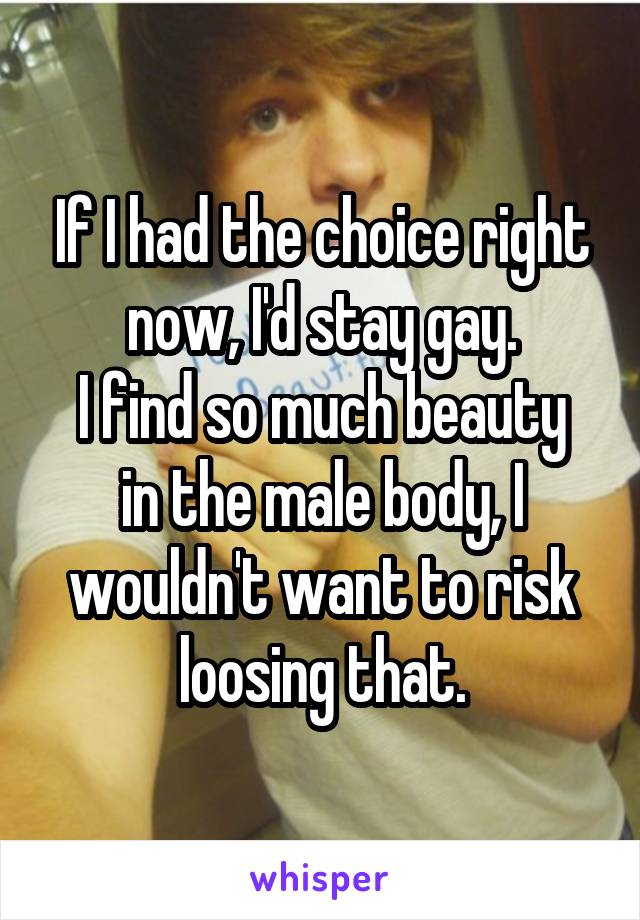 If I had the choice right now, I'd stay gay.
I find so much beauty in the male body, I wouldn't want to risk loosing that.