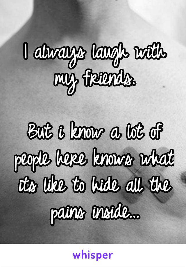 I always laugh with my friends.

But i know a lot of people here knows what its like to hide all the pains inside...