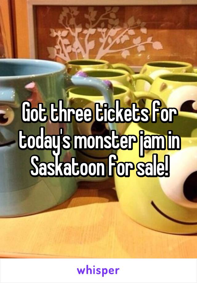 Got three tickets for today's monster jam in Saskatoon for sale!