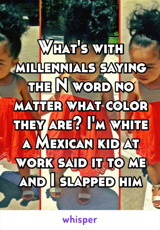 What's with millennials saying the N word no matter what color they are? I'm white a Mexican kid at work said it to me and I slapped him