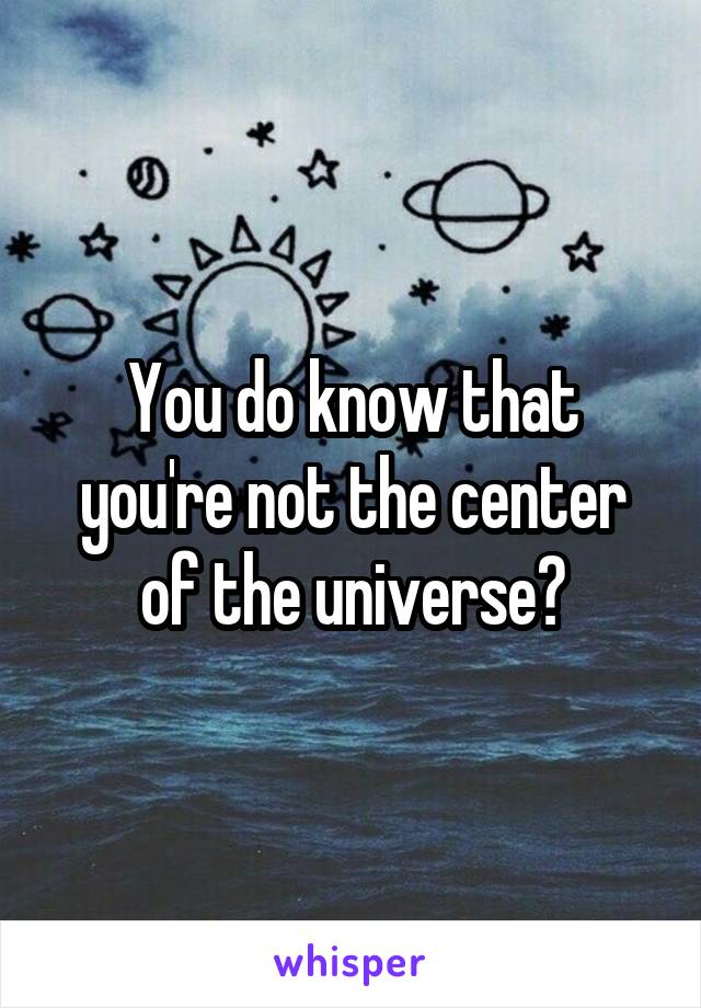 You do know that you're not the center of the universe?