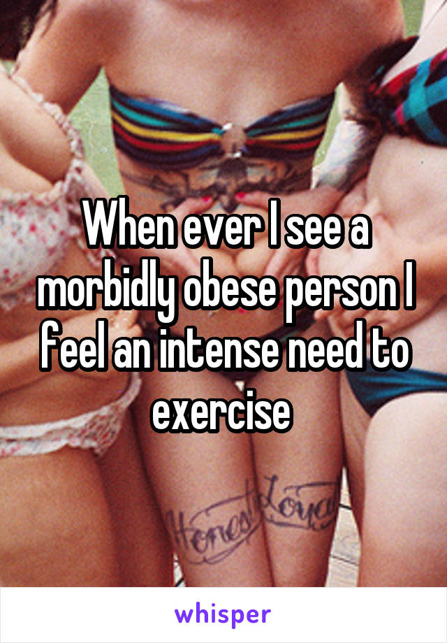 When ever I see a morbidly obese person I feel an intense need to exercise 