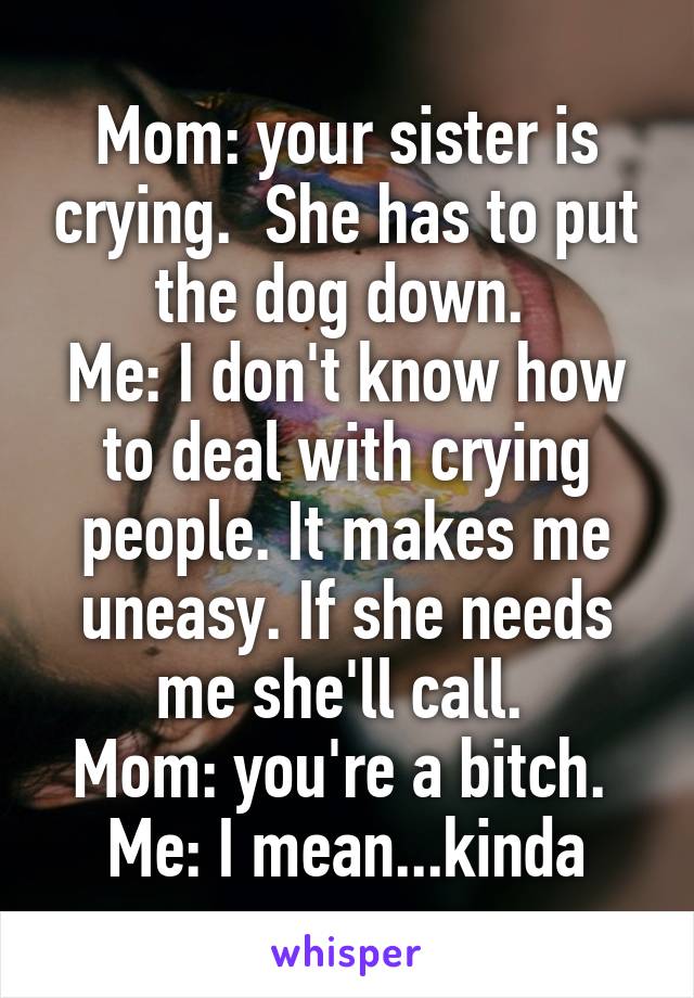 Mom: your sister is crying.  She has to put the dog down. 
Me: I don't know how to deal with crying people. It makes me uneasy. If she needs me she'll call. 
Mom: you're a bitch. 
Me: I mean...kinda