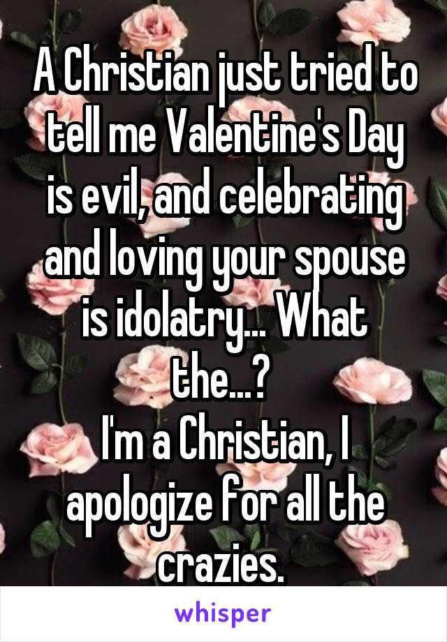 A Christian just tried to tell me Valentine's Day is evil, and celebrating and loving your spouse is idolatry... What the...? 
I'm a Christian, I apologize for all the crazies. 