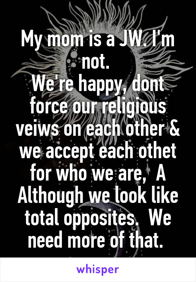 My mom is a JW. I'm not. 
We're happy, dont force our religious veiws on each other & we accept each othet for who we are,  A
Although we look like total opposites.  We need more of that. 