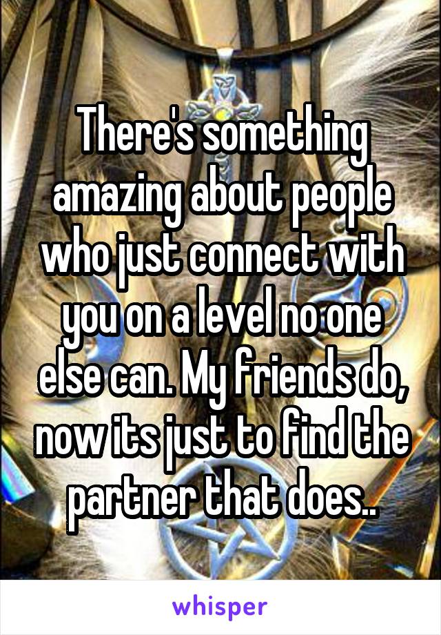 There's something amazing about people who just connect with you on a level no one else can. My friends do, now its just to find the partner that does..