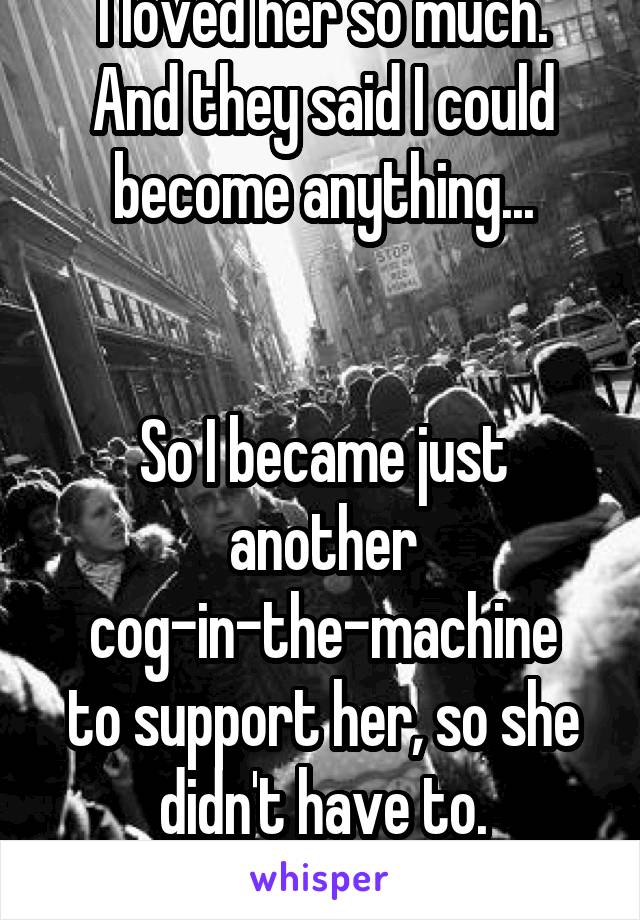 I loved her so much.
And they said I could become anything...


So I became just another cog-in-the-machine
to support her, so she didn't have to.
