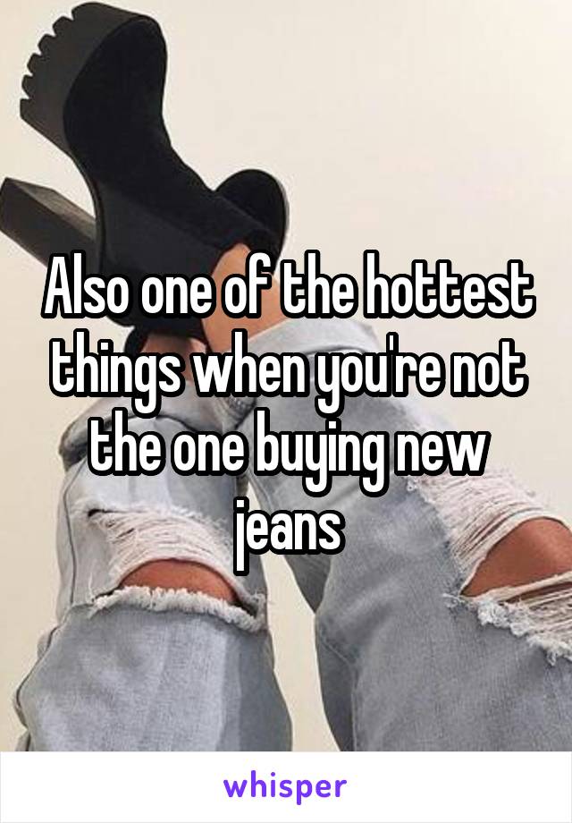 Also one of the hottest things when you're not the one buying new jeans