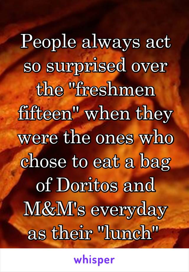 People always act so surprised over the "freshmen fifteen" when they were the ones who chose to eat a bag of Doritos and M&M's everyday as their "lunch" 