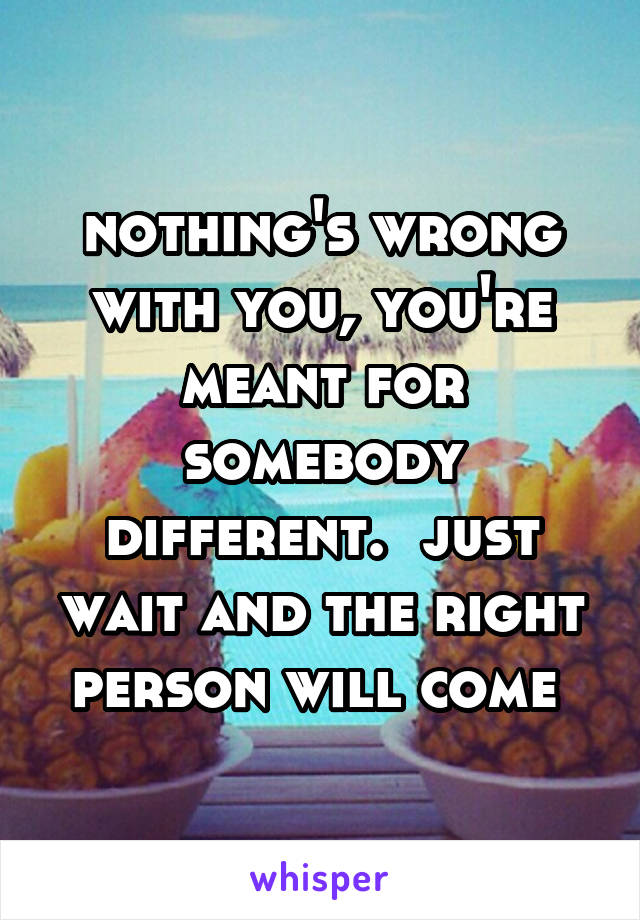 nothing's wrong with you, you're meant for somebody different.  just wait and the right person will come 