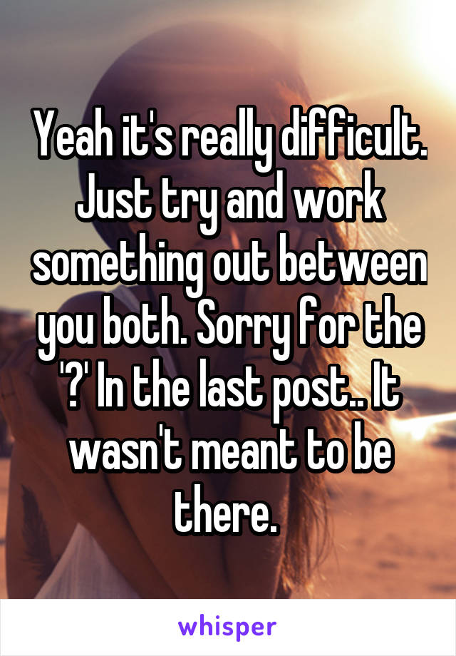 Yeah it's really difficult. Just try and work something out between you both. Sorry for the '?' In the last post.. It wasn't meant to be there. 
