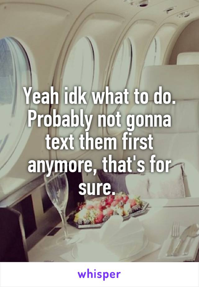 Yeah idk what to do. Probably not gonna text them first anymore, that's for sure. 