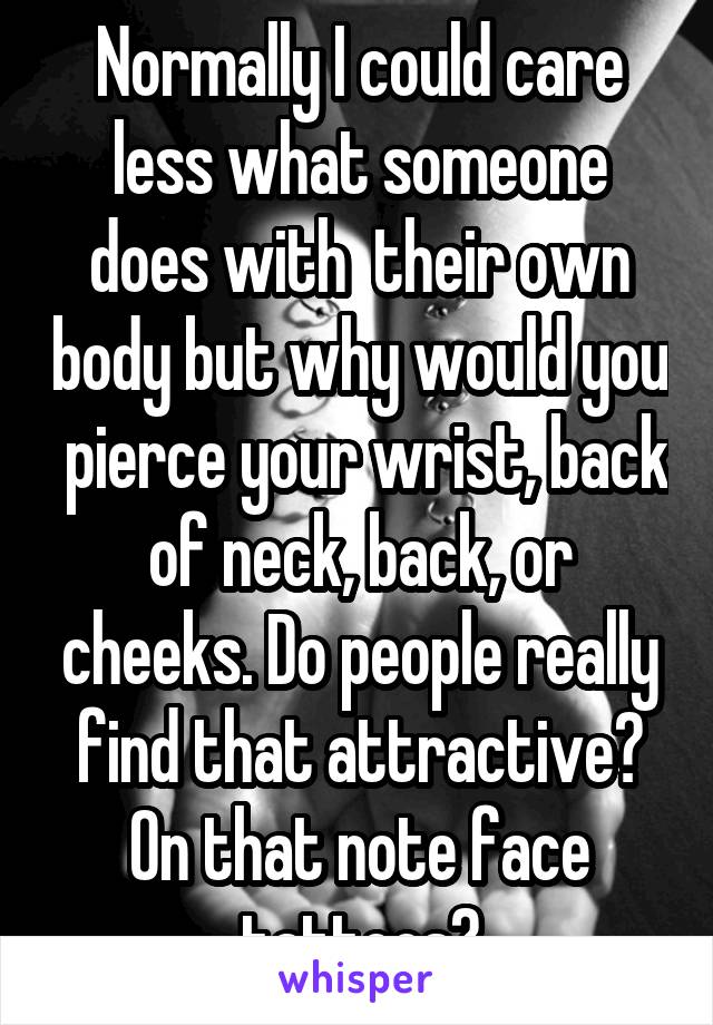 Normally I could care less what someone does with  their own body but why would you  pierce your wrist, back of neck, back, or cheeks. Do people really find that attractive? On that note face tattoos?
