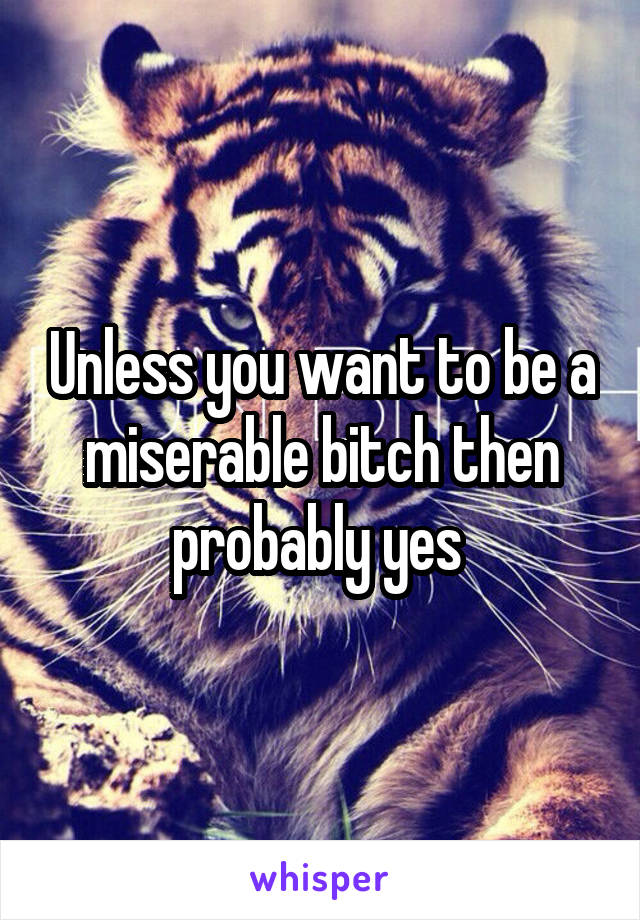 Unless you want to be a miserable bitch then probably yes 
