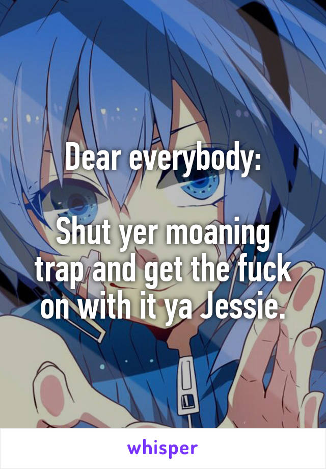 Dear everybody:

Shut yer moaning trap and get the fuck on with it ya Jessie.