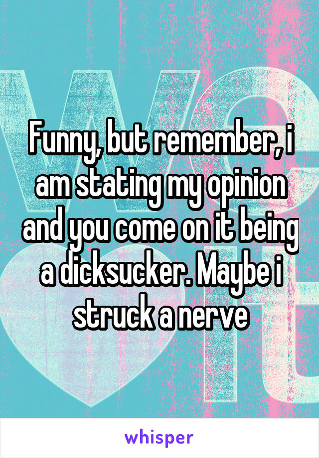 Funny, but remember, i am stating my opinion and you come on it being a dicksucker. Maybe i struck a nerve