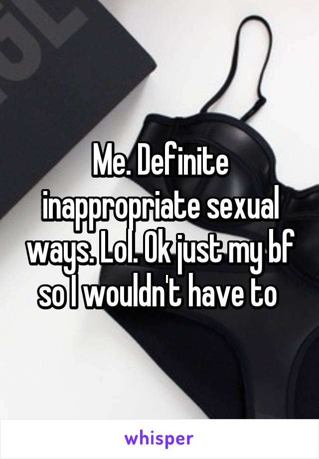 Me. Definite inappropriate sexual ways. Lol. Ok just my bf so I wouldn't have to 
