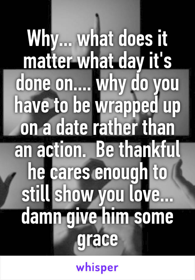 Why... what does it matter what day it's done on.... why do you have to be wrapped up on a date rather than an action.  Be thankful he cares enough to still show you love... damn give him some grace